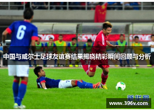 中国与威尔士足球友谊赛结果揭晓精彩瞬间回顾与分析