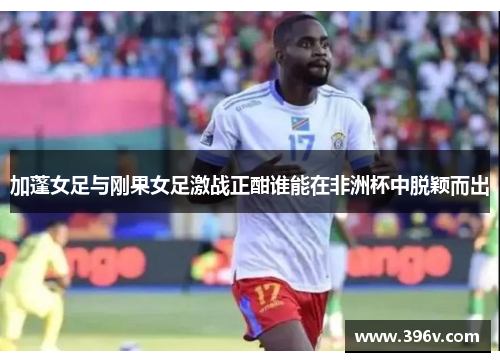 加蓬女足与刚果女足激战正酣谁能在非洲杯中脱颖而出