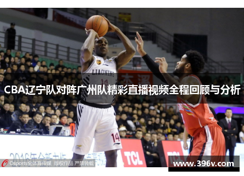 CBA辽宁队对阵广州队精彩直播视频全程回顾与分析